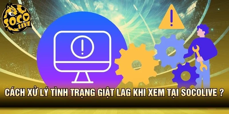 Hướng dẫn xử lý tình trạng giật lag khi xem tại Socolive