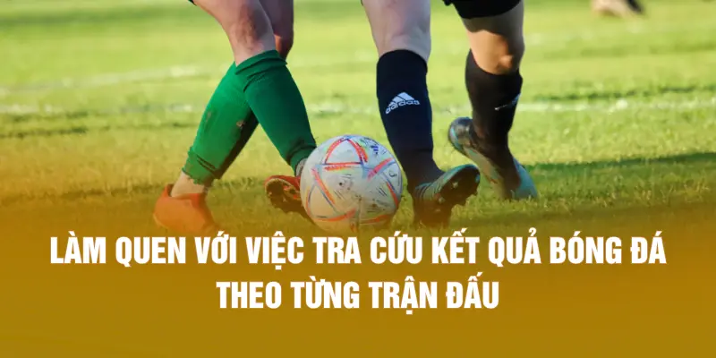 Làm quen với việc tra cứu kết quả bóng đá theo từng trận đấu